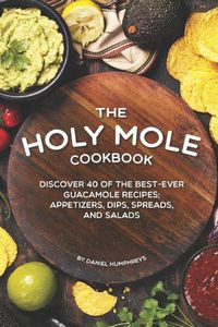 Cover image for The Holy Mole Cookbook: Discover 40 of the Best-Ever Guacamole Recipes; Appetizers, Dips, Spreads, and Salads