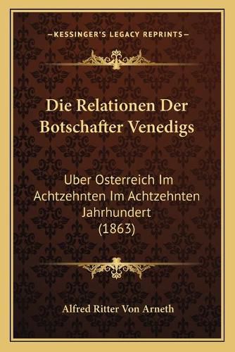 Die Relationen Der Botschafter Venedigs: Uber Osterreich Im Achtzehnten Im Achtzehnten Jahrhundert (1863)