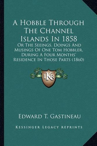 Cover image for A Hobble Through the Channel Islands in 1858: Or the Seeings, Doings and Musings of One Tom Hobbler, During a Four Months' Residence in Those Parts (1860)