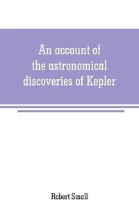 Cover image for An account of the astronomical discoveries of Kepler: including an historical review of the systems which had successively prevailed before his time