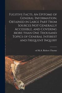 Cover image for Fugitive Facts. An Epitome of General Information, Obtained in Large Part From Sources Not Generally Accessible, and Covering More Than One Thousand Topics of General Interest and Frequent Inquiry