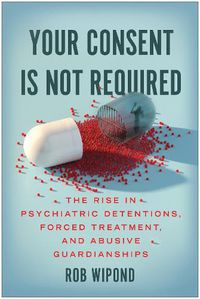 Cover image for Your Consent Is Not Required: The Rise in Psychiatric Detentions, Forced Treatment, and Abusive Guardianships