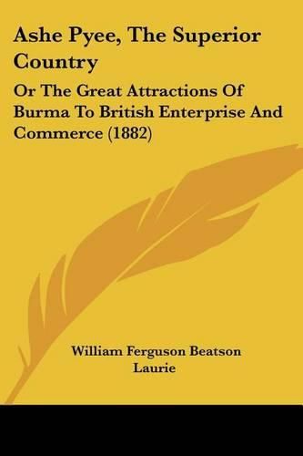 Ashe Pyee, the Superior Country: Or the Great Attractions of Burma to British Enterprise and Commerce (1882)