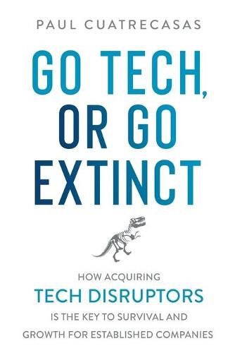 Cover image for Go Tech, or Go Extinct: How Acquiring Tech Disruptors Is the Key to Survival and Growth for Established Companies