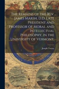 Cover image for The Remains of the Rev. James Marsh, D.D. Late President and Professor of Moral and Intellectual Philosophy, in the University of Vermont;