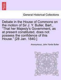 Cover image for Debate in the House of Commons on the Motion of Sir J. Y. Buller, Bart.,  That Her Majesty's Government, as at Present Constituted, Does Not Possess the Confidence of This House.  [28 Jan. 1840.]