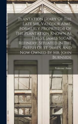 Cover image for Plantation Diary Of The Late Mr. Valcour Aime, Formerly Proprietor Of The Plantation Known As The St. James Sugar Refinery, Situated In The Parish Of St. James, And Now Owned By Mr. John Burnside