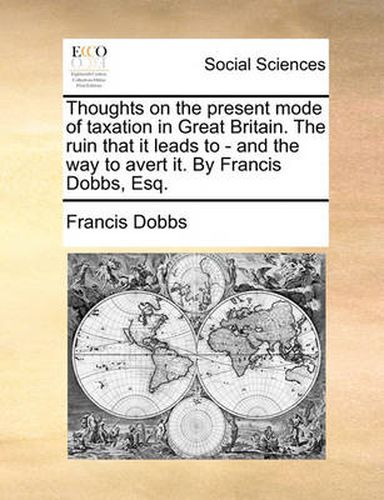 Cover image for Thoughts on the Present Mode of Taxation in Great Britain. the Ruin That It Leads to - And the Way to Avert It. by Francis Dobbs, Esq.