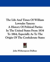 Cover image for The Life and Times of William Lowndes Yancey: A History of Political Parties in the United States from 1834 to 1864, Especially as to the Origin of the Confederate States