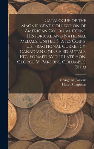 Cover image for Catalogue of the Magnificent Collection of American Colonial Coins, Historical and National Medals, United States Coins, U.S. Fractional Currency, Canadian Coins and Metals, Etc. Formed by the Late Hon. George M. Parsons, Columbus, Ohio