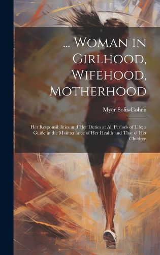 Cover image for ... Woman in Girlhood, Wifehood, Motherhood; Her Responsibilities and Her Duties at All Periods of Life; a Guide in the Maintenance of Her Health and That of Her Children