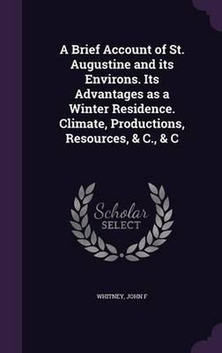 Cover image for A Brief Account of St. Augustine and Its Environs. Its Advantages as a Winter Residence. Climate, Productions, Resources, & C., & C
