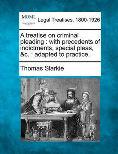 A Treatise on Criminal Pleading: With Precedents of Indictments, Special Pleas, &C.: Adapted to Practice.