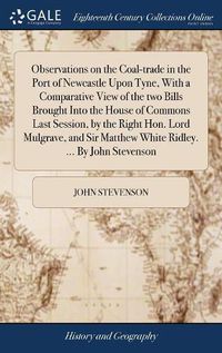 Cover image for Observations on the Coal-trade in the Port of Newcastle Upon Tyne, With a Comparative View of the two Bills Brought Into the House of Commons Last Session, by the Right Hon. Lord Mulgrave, and Sir Matthew White Ridley. ... By John Stevenson