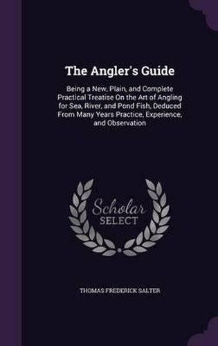 Cover image for The Angler's Guide: Being a New, Plain, and Complete Practical Treatise on the Art of Angling for Sea, River, and Pond Fish, Deduced from Many Years Practice, Experience, and Observation