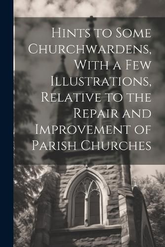 Cover image for Hints to Some Churchwardens, With a Few Illustrations, Relative to the Repair and Improvement of Parish Churches