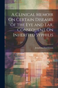 Cover image for A Clinical Memoir On Certain Diseases of the Eye and Ear, Consequent On Inherited Syphilis