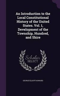 Cover image for An Introduction to the Local Constitutional History of the United States. Vol. 1, Development of the Township, Hundred, and Shire