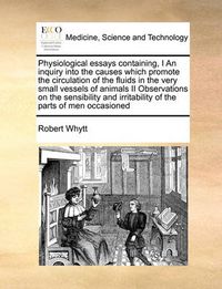 Cover image for Physiological Essays Containing, I an Inquiry Into the Causes Which Promote the Circulation of the Fluids in the Very Small Vessels of Animals II Observations on the Sensibility and Irritability of the Parts of Men Occasioned