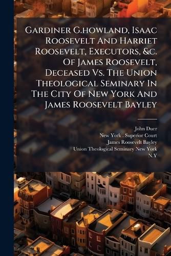 Cover image for Gardiner G.howland, Isaac Roosevelt And Harriet Roosevelt, Executors, &c. Of James Roosevelt, Deceased Vs. The Union Theological Seminary In The City Of New York And James Roosevelt Bayley
