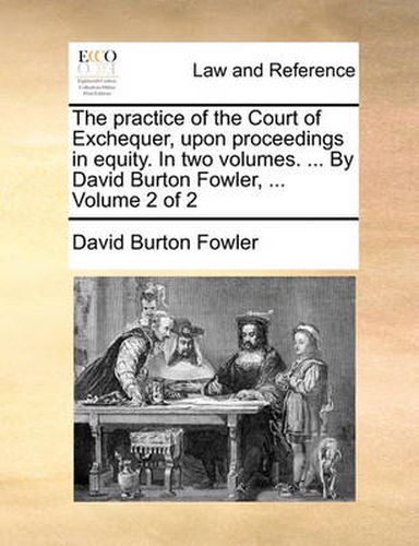 The Practice of the Court of Exchequer, Upon Proceedings in Equity. in Two Volumes. ... by David Burton Fowler, ... Volume 2 of 2
