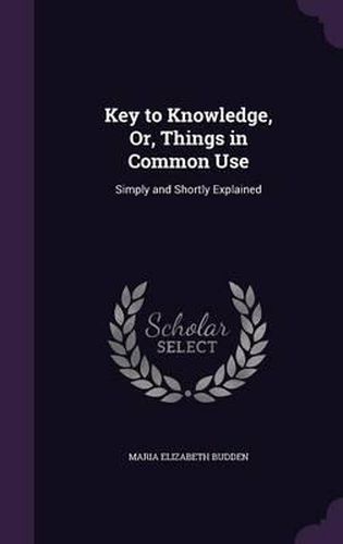Cover image for Key to Knowledge, Or, Things in Common Use: Simply and Shortly Explained