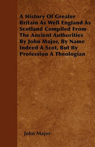 Cover image for A History Of Greater Britain As Well England As Scotland Compiled From The Ancient Authorities By John Major, By Name Indeed A Scot, But By Profession A Theologian