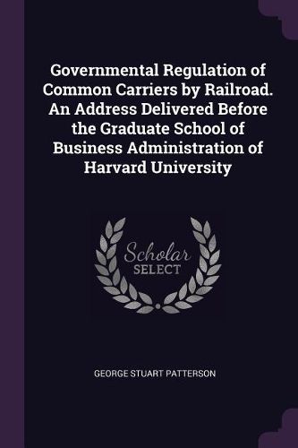 Cover image for Governmental Regulation of Common Carriers by Railroad. An Address Delivered Before the Graduate School of Business Administration of Harvard University