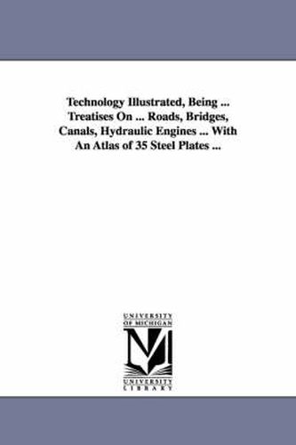 Cover image for Technology Illustrated, Being ... Treatises On ... Roads, Bridges, Canals, Hydraulic Engines ... With An Atlas of 35 Steel Plates ...