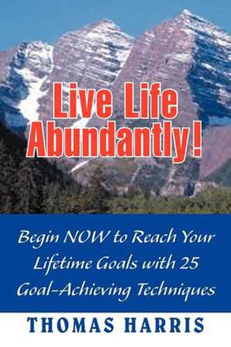 Cover image for Live Life Abundantly!: Begin Now to Reach Your Lifetime Goals with 25 Goal-Achieving Techniques