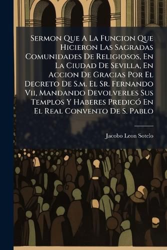 Cover image for Sermon Que a la Funcion Que Hicieron Las Sagradas Comunidades de Religiosos, En La Ciudad de Sevilla, En Accion de Gracias Por El Decreto de S.M. El Sr. Fernando VII, Mandando Devolverles Sus Templos y Haberes Predic En El Real Convento de S. Pablo