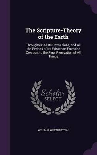 Cover image for The Scripture-Theory of the Earth: Throughout All Its Revolutions, and All the Periods of Its Existence, from the Creation, to the Final Renovation of All Things