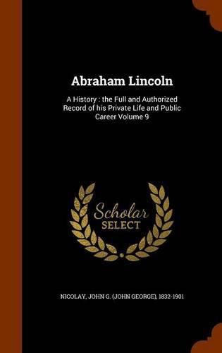 Abraham Lincoln: A History: The Full and Authorized Record of His Private Life and Public Career Volume 9