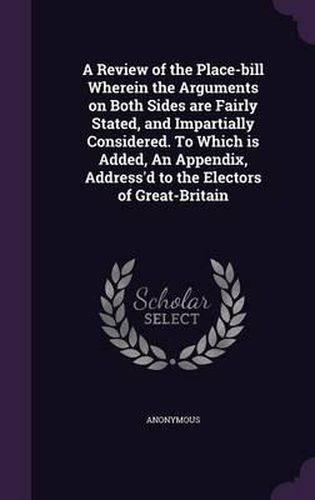 Cover image for A Review of the Place-Bill Wherein the Arguments on Both Sides Are Fairly Stated, and Impartially Considered. to Which Is Added, an Appendix, Address'd to the Electors of Great-Britain