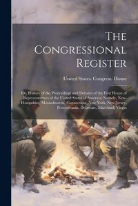 Cover image for The Congressional Register; or, History of the Proceedings and Debates of the First House of Representatives of the United States of America; Namely, New-Hampshire, Massachusetts, Connecticut, New York, New-Jersey, Pennsylvania, Delaware, Maryland, Virgin