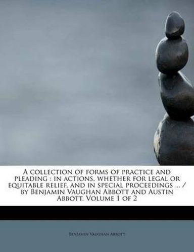 Cover image for A Collection of Forms of Practice and Pleading: In Actions, Whether for Legal or Equitable Relief, and in Special Proceedings ... / By Benjamin Vaughan Abbott and Austin Abbott. Volume 1 of 2