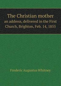 Cover image for The Christian mother an address, delivered in the First Church, Brighton, Feb. 14, 1855