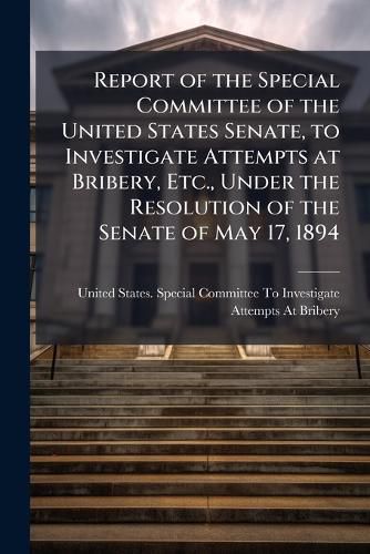 Cover image for Report of the Special Committee of the United States Senate, to Investigate Attempts at Bribery, Etc., Under the Resolution of the Senate of May 17, 1894