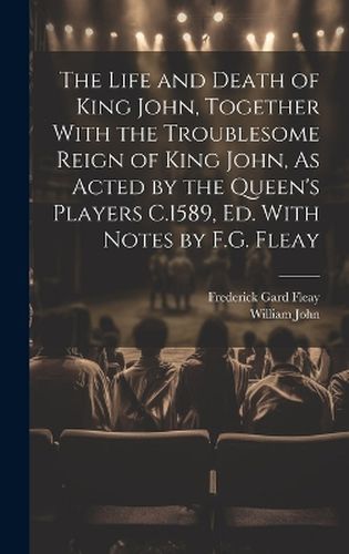 Cover image for The Life and Death of King John, Together With the Troublesome Reign of King John, As Acted by the Queen's Players C.1589, Ed. With Notes by F.G. Fleay
