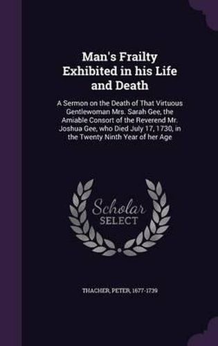 Cover image for Man's Frailty Exhibited in His Life and Death: A Sermon on the Death of That Virtuous Gentlewoman Mrs. Sarah Gee, the Amiable Consort of the Reverend Mr. Joshua Gee, Who Died July 17, 1730, in the Twenty Ninth Year of Her Age