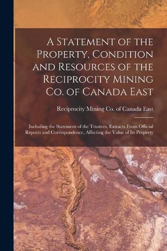 Cover image for A Statement of the Property, Condition and Resources of the Reciprocity Mining Co. of Canada East [microform]: Including the Statement of the Trustees, Extracts From Official Reports and Correspondence, Affecting the Value of Its Property