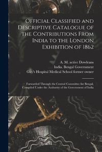 Cover image for Official Classified and Descriptive Catalogue of the Contributions From India to the London Exhibition of 1862 [electronic Resource]: Forwarded Through the Central Committee for Bengal, Compiled Under the Authority of the Government of India