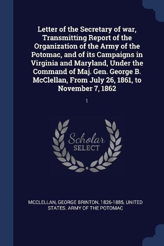 Cover image for Letter of the Secretary of War, Transmitting Report of the Organization of the Army of the Potomac, and of Its Campaigns in Virginia and Maryland, Under the Command of Maj. Gen. George B. McClellan, from July 26, 1861, to November 7, 1862: 1