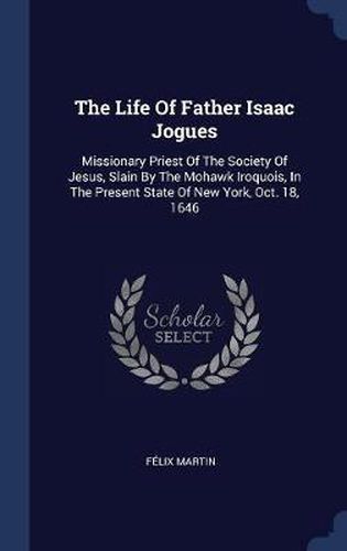 The Life of Father Isaac Jogues: Missionary Priest of the Society of Jesus, Slain by the Mohawk Iroquois, in the Present State of New York, Oct. 18, 1646