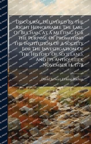 Cover image for Discourse, Delivered By The Right Honourable The Earl Of Buchan, At A Meeting For The Purpose Of Promoting The Institution Of A Society For The Investigation Of The History Of Scotland, And Its Antiquities, November 14. 1778