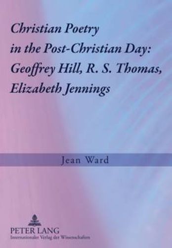 Christian Poetry in the Post-Christian Day: Geoffrey Hill, R. S. Thomas, Elizabeth Jennings