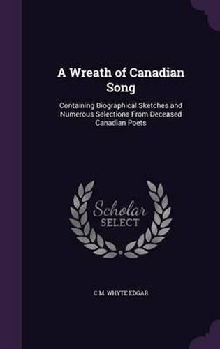 A Wreath of Canadian Song: Containing Biographical Sketches and Numerous Selections from Deceased Canadian Poets