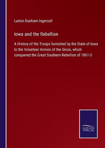 Cover image for Iowa and the Rebellion: A History of the Troops furnished by the State of Iowa to the Volunteer Armies of the Union, which conquered the Great Southern Rebellion of 1861-5