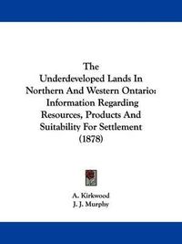 Cover image for The Underdeveloped Lands in Northern and Western Ontario: Information Regarding Resources, Products and Suitability for Settlement (1878)