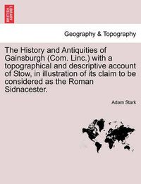 Cover image for The History and Antiquities of Gainsburgh (Com. Linc.) with a Topographical and Descriptive Account of Stow, in Illustration of Its Claim to Be Considered as the Roman Sidnacester.